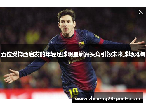 五位受梅西启发的年轻足球明星崭露头角引领未来球场风潮