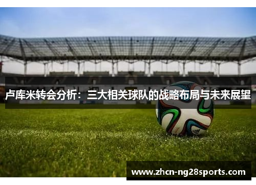 卢库米转会分析：三大相关球队的战略布局与未来展望