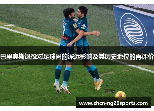 巴里奥斯退役对足球圈的深远影响及其历史地位的再评价